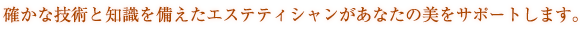 確かな技術と知識を備えたエステティシャンがあなたの美をサポートします。