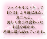 ファイナリストとして、「心音」より選ばれたお二人と。美しく生まれ変わったお肌を輝かせ、希望に満ち溢れています。