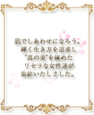 肌で幸せになろう。輝く生き方を追求し「真の美」を極めたリセラな女性達が集結いたしました。